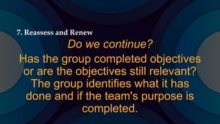 7. Reassess and Renew
Do we continue?
Has the group completed objectives
or are the objectives still relevant?
The group identifies what it has
done and if the team's purpose is
completed.
 