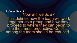 4. Commitment
How will we do it?
This defines how the team will work
together as a group and how they
proceed to where they can begin to
be their most productive. Conflict
among the team should be reduced.
 