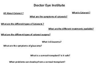Doctor Eye Institute
What is Cataract ?

All About Cataract ?
What are the symptoms of cataracts?

What are the different types of Cataracts ?
What are the different treatments available?
What are the different types of cataract surgery?

What is Glaucoma?
What are the symptoms of glaucoma?

What is a corneal transplant? Is it safe?
What problems can develop from a corneal transplant?

 