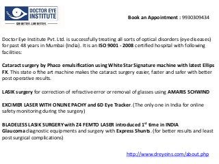 Book an Appointment : 9930309434

Doctor Eye Institute Pvt. Ltd. is successfully treating all sorts of optical disorders (eye diseases)
for past 48 years in Mumbai (India). It is an ISO 9001 - 2008 certified hospital with following
facilities:
Cataract surgery by Phaco emulsification using White Star Signature machine with latest Ellips
FX. This state o fthe art machine makes the cataract surgery easier, faster and safer with better
post operative results.

LASIK surgery for correction of refractive error or removal of glasses using AMARIS SCHWIND
EXCIMER LASER WITH ONLINE PACHY and 6D Eye Tracker. (The only one in India for online
safety monitoring during the surgery)
BLADELESS LASIK SURGERY with Z4 FEMTO LASER introduced 1st time in INDIA
Glaucoma diagnostic equipments and surgery with Express Shunts. (for better results and least
post surgical complications)
http://www.dreyeins.com/about.php

 