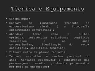 Técnica e Equipamento
• Cinema mudo;
• Gostava     da     iluminação     presente     no
  expressionismo     alemão    (    a    fotografia
  extremamente contrastada);
• Abordava       temas      como      a      mulher
  oprimida, referências religiosas, conflitos
  familiares            e          as          suas
  consequências,       idealização     do     auto-
  sacrifício, sacrifício feminino;
• Filmava muito em planos fechados;
• Tentava   assimilar     o  máximo   possível   do
  ator, tentando reproduzir o sentimento das
  personagens, invadir      profundos pensamentos
  por meio de expressões;
 