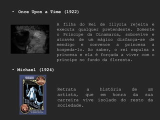 • Once Upon a Time (1922)

                   A filha do Rei de Illyria rejeita e
                   executa qualquer pretendente. Somente
                   o Príncipe da Dinamarca, sobrevive e
                   através de um mágico disfarça-se de
                   mendigo   e  convence   a  princesa  a
                   hospeda-lo. Ao saber, o rei expulsa a
                   princesa e ela é forçada a viver com o
                   príncipe no fundo da floresta.

• Michael (1924)



                   Retrata    a   história   de   um
                   artista,   que em   honra da  sua
                   carreira vive isolado do resto da
                   sociedade.
 