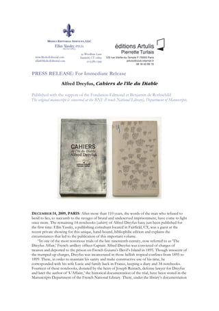 PRESS RELEASE: For Immediate Release
                   Alfred Dreyfus, Cahiers de l'île du Diable

Published with the support of the Fondation Edmond et Benjamin de Rothschild
The original manuscript is conserved at the BNF (French National Library), Department of Manuscripts.




DECEMBER 14, 2009, PARIS: After more than 110 years, the words of the man who refused to
bend to lies, to succumb to the ravages of brutal and undeserved imprisonment, have come to light
once more. The remaining 14 notebooks (cahiers) of Alfred Dreyfus have just been published for
the first time. Ellin Yassky, a publishing consultant located in Fairfield, CT, was a guest at the
recent private showing for this unique, hand-bound, bibliophilic edition and explains the
circumstances that led to the publication of this important volume.
    “In one of the most notorious trials of the late nineteenth century, now referred to as ‘The
Dreyfus Affair,’ French artillery officer Captain Alfred Dreyfus was convicted of charges of
treason and deported to the prison on French Guiana’s Devil’s Island in 1895. Though innocent of
the trumped-up charges, Dreyfus was incarcerated in those hellish tropical confines from 1895 to
1899. There, in order to maintain his sanity and make constructive use of his time, he
corresponded with his wife Lucie and family back in France, keeping a diary and 34 notebooks.
Fourteen of these notebooks, donated by the heirs of Joseph Reinach, defense lawyer for Dreyfus
and later the author of ‘L’Affaire,’ the historical documentation of the trial, have been stored in the
Manuscripts Department of the French National Library. There, under the library’s documentation
 