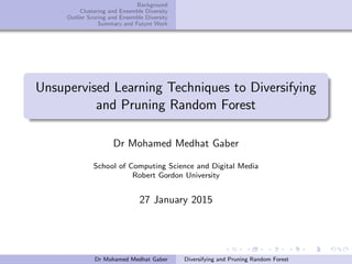 Background
Clustering and Ensemble Diversity
Outlier Scoring and Ensemble Diversity
Summary and Future Work
Unsupervised Learning Techniques to Diversifying
and Pruning Random Forest
Dr Mohamed Medhat Gaber
School of Computing Science and Digital Media
Robert Gordon University
27 January 2015
Dr Mohamed Medhat Gaber Diversifying and Pruning Random Forest
 