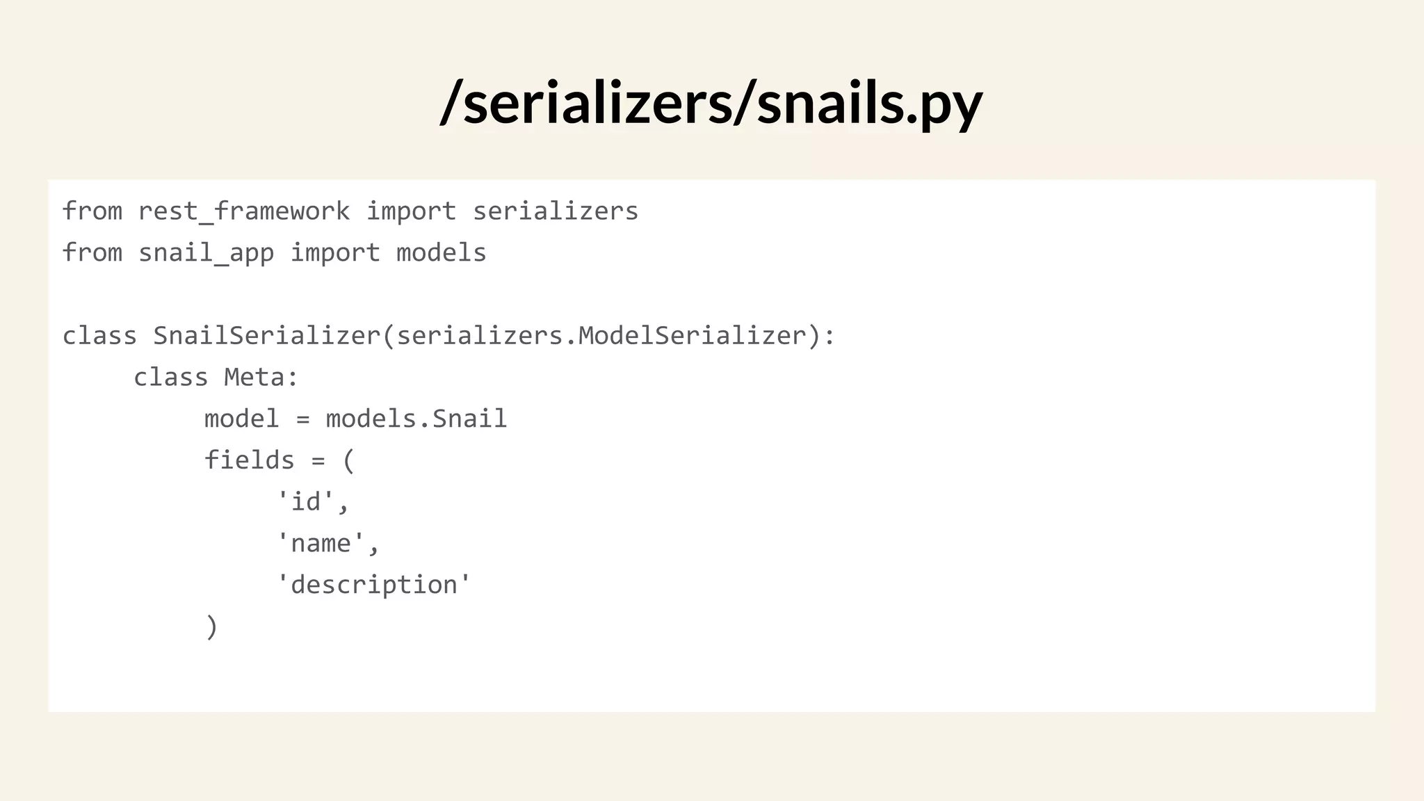 from rest_framework import serializers
from snail_app import models
class SnailSerializer(serializers.ModelSerializer):
class Meta:
model = models.Snail
fields = (
'id',
'name',
'description'
)
/serializers/snails.py
 