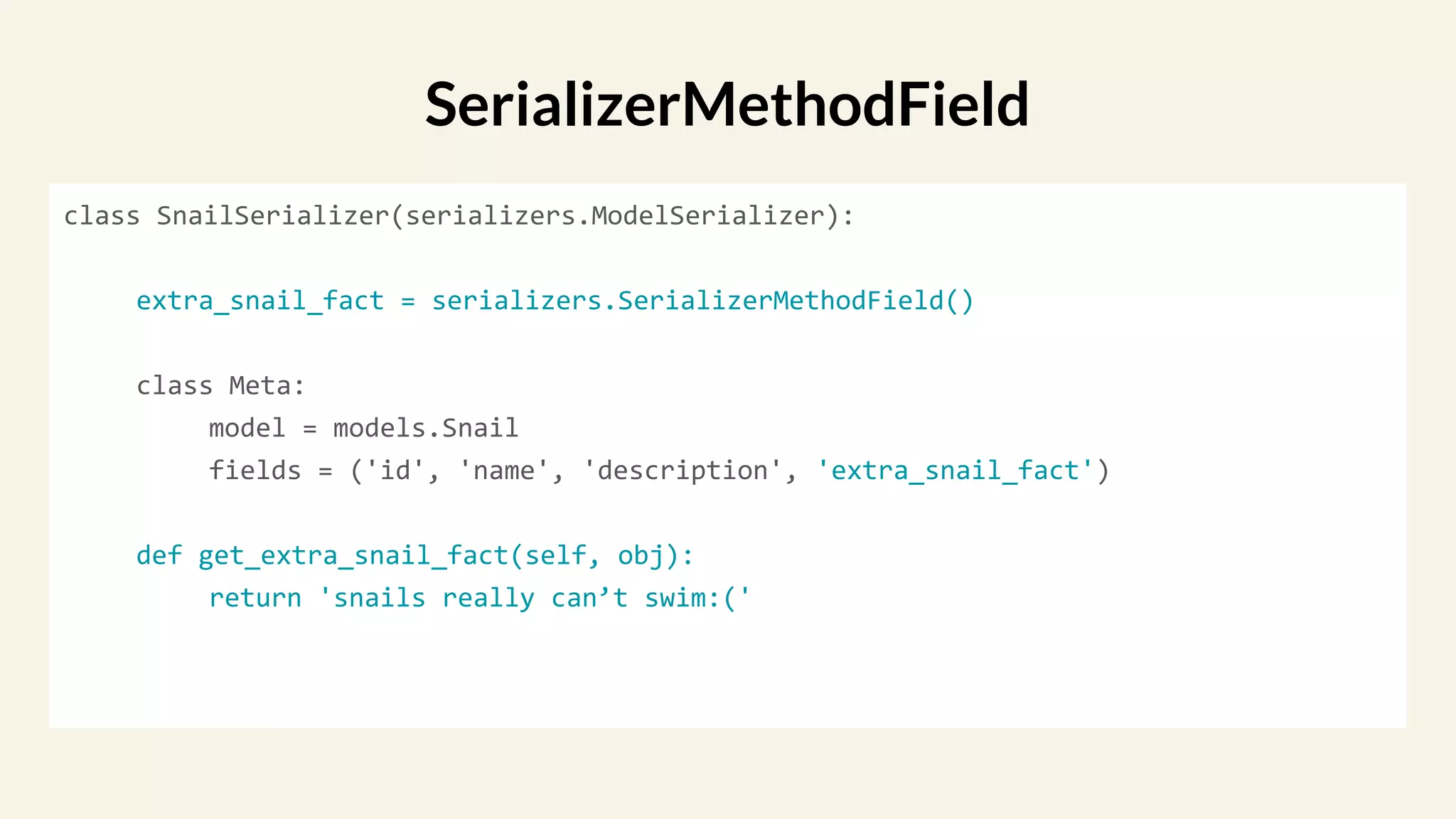 class SnailSerializer(serializers.ModelSerializer):
extra_snail_fact = serializers.SerializerMethodField()
class Meta:
model = models.Snail
fields = ('id', 'name', 'description', 'extra_snail_fact')
def get_extra_snail_fact(self, obj):
return 'snails really can’t swim:('
SerializerMethodField
 