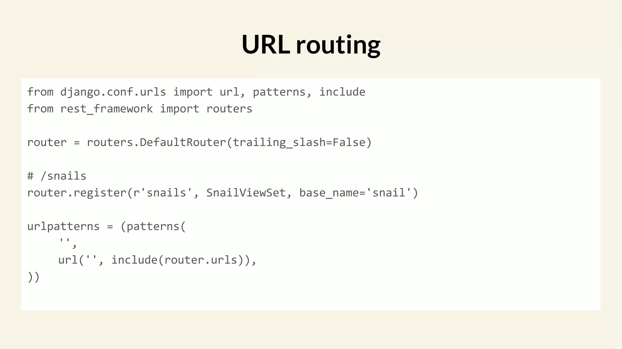 from django.conf.urls import url, patterns, include
from rest_framework import routers
router = routers.DefaultRouter(trailing_slash=False)
# /snails
router.register(r'snails', SnailViewSet, base_name='snail')
urlpatterns = (patterns(
'',
url('', include(router.urls)),
))
URL routing
 