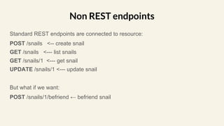 Standard REST endpoints are connected to resource:
POST /snails <-- create snail
GET /snails <--- list snails
GET /snails/1 <--- get snail
UPDATE /snails/1 <--- update snail
But what if we want:
POST /snails/1/befriend ← befriend snail
Non REST endpoints
 