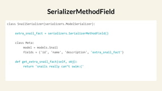 class SnailSerializer(serializers.ModelSerializer):
extra_snail_fact = serializers.SerializerMethodField()
class Meta:
model = models.Snail
fields = ('id', 'name', 'description', 'extra_snail_fact')
def get_extra_snail_fact(self, obj):
return 'snails really can’t swim:('
SerializerMethodField
 
