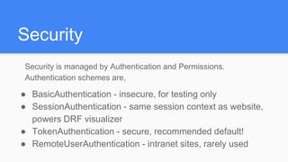 Security
Security is managed by Authentication and Permissions.
Authentication schemes are,
● BasicAuthentication - insecure, for testing only
● SessionAuthentication - same session context as website,
powers DRF visualizer
● TokenAuthentication - secure, recommended default!
● RemoteUserAuthentication - intranet sites, rarely used
 