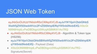 JSON Web Token
eyJhbGciOiJIUzI1NiIsInR5cCI6IkpXVCJ9.eyJuYW1lIjoiV2lsbGlhbS
WaW5jZW50IiwibWVzc2FnZSI6IkhpIERqYW5nb0NvbiEifQ.X5tcGt
N99t8HnjdLvPwDBDbgvU0WuqAS8MKX1Ao7RQ
● eyJhbGciOiJIUzI1NiIsInR5cCI6IkpXVCJ9 - Algorithm & Token type
(HS256)
● eyJuYW1lIjoiV2lsbGlhbSBWaW5jZW50IiwibWVzc2FnZSI6IkhpIER
qYW5nb0NvbiEifQ - Payload (Data)
● X5tcGt3N99t8HnjdLvPwDBDbgvU0WuqAS8MKX1Ao7RQ -
Signature(Secret)
 