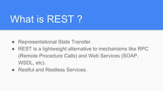 What is REST ?
● Representational State Transfer.
● REST is a lightweight alternative to mechanisms like RPC
(Remote Procedure Calls) and Web Services (SOAP,
WSDL, etc).
● Restful and Restless Services.
 