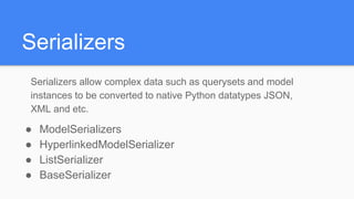Serializers
Serializers allow complex data such as querysets and model
instances to be converted to native Python datatypes JSON,
XML and etc.
● ModelSerializers
● HyperlinkedModelSerializer
● ListSerializer
● BaseSerializer
 
