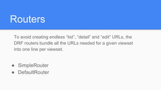 Routers
To avoid creating endless “list”, “detail” and “edit” URLs, the
DRF routers bundle all the URLs needed for a given viewset
into one line per viewset.
● SimpleRouter
● DefaultRouter
 