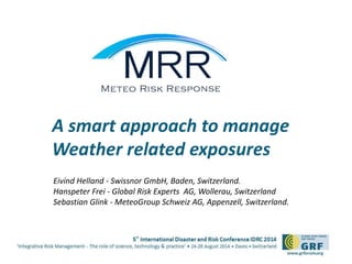 A smart approach to manage 
Weather related exposures 
Eivind Helland - Swissnor GmbH, Baden, Switzerland. 
Hanspeter Frei - Global Risk Experts AG, Wollerau, Switzerland 
Sebastian Glink - MeteoGroup Schweiz AG, Appenzell, Switzerland. 
 