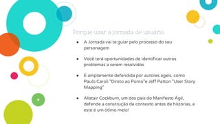 Porque usar a jornada de usuário
● A Jornada vai te guiar pelo processo do seu
personagem
● Você terá oportunidades de identificar outros
problemas a serem resolvidos
● É amplamente defendida por autores ágeis, como
Paulo Caroli "Direto ao Ponto"e Jeff Patton "User Story
Mapping"
● Alistair Cockburn, um dos pais do Manifesto Ágil,
defende a construção de contexto antes de histórias, e
este é um ótimo meio!
 