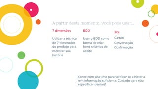 7 dimensões
Utilizar a técnica
de 7 dimensões
do produto para
escrever sua
história
A partir deste momento, você pode usar...
BDD
Usar o BDD como
forma de criar
bons critérios de
aceite
3Cs
Cartão
Conversação
Confirmação
Conte com seu time para verificar se a história
tem informação suficiente. Cuidado para não
especificar demais!
 