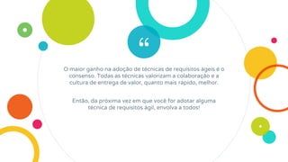 “O maior ganho na adoção de técnicas de requisitos ágeis é o
consenso. Todas as técnicas valorizam a colaboração e a
cultura de entrega de valor, quanto mais rápido, melhor.
Então, da próxima vez em que você for adotar alguma
técnica de requisitos ágil, envolva a todos!
 