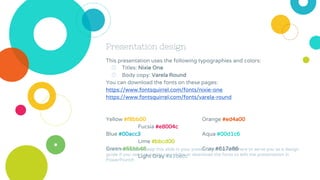 Presentation design
This presentation uses the following typographies and colors:
◎ Titles: Nixie One
◎ Body copy: Varela Round
You can download the fonts on these pages:
https://www.fontsquirrel.com/fonts/nixie-one
https://www.fontsquirrel.com/fonts/varela-round
Yellow #f8bb00 Orange #ed4a00
Fucsia #e8004c
Blue #00acc3 Aqua #00d1c6
Lime #bbcd00
Green #65bb48 Gray #617a86
Light Gray #a1becc
You don’t need to keep this slide in your presentation. It’s only here to serve you as a design
guide if you need to create new slides or download the fonts to edit the presentation in
PowerPoint®
 