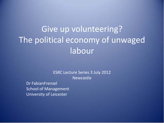 Give up volunteering?
The political economy of unwaged
labour
ESRC Lecture Series 3 July 2012
Newcastle
Dr FabianFrenzel
School of Management
University of Leicester
 