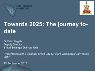 Towards 2025: The journey to-
date
Dr Fahmi Ngah
Deputy Director
Smart Selangor Delivery Unit
Presentation at the Selangor Smart City & Future Commerce Convention
2017
7th September 2017
 