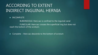 ACCORDING TO EXTENT
INDIRECT INGUINAL HERNIA
 INCOMPLETE
BUBONOCELE: Here sac is confined to the inguinal canal
FUNICULAR: Here sac crosses the superficial ring but does not
reach the bottom of the scrotum.
 Complete : Here sac descends to the bottom of scrotum
 