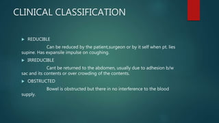 CLINICAL CLASSIFICATION
 REDUCIBLE
Can be reduced by the patient,surgeon or by it self when pt. lies
supine. Has expansile impulse on coughing.
 IRREDUCIBLE
Cant be returned to the abdomen, usually due to adhesion b/w
sac and its contents or over crowding of the contents.
 OBSTRUCTED
Bowel is obstructed but there in no interference to the blood
supply.
 