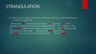 STRANGULATION
 When blood supply of contents of hernia is seriously impaired leading to
formation of gangrene.
Obstruction impaired venous return Congestion Further
dilatation of bowel which becomes purple colored Fluid collects in the
sac Eventually arterial supply is compromised Bowel becomes dark
brownish with friable wall Bacteria migrate to fluid of sac
Perforation occurs at site of constriction ring Peritonitis
 