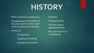 HISTORY
 More common in males(20:1)
 Dragging pain and swelling in
the groin which is better seen
while coughing and standing.
 History of
Constipation
Cough and Smoking
Urological symptoms
 Duration
 Progressiveness
 Any h/o surgery
(appendectomy)
 Reccurent hernia or
contralateral
 
