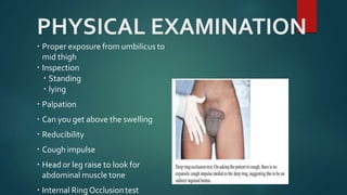 PHYSICAL EXAMINATION
 Proper exposure from umbilicus to
mid thigh
 Inspection
 Standing
 lying
 Palpation
 Can you get above the swelling
 Reducibility
 Cough impulse
 Head or leg raise to look for
abdominal muscle tone
 Internal Ring Occlusiontest
 
