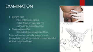 EXAMINATION
 Zieman’s test
index finger on deep ring
middle finger on superficial ring
ring finger on femoral opening
 Ring invagination test
little/index finger is invaginated from
Bottom of scrotum gradually pushed to enter
In superficial inguinal ring, impulse on coughing is felt
At tip of invaginated finger.
 
