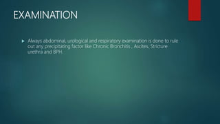 EXAMINATION
 Always abdominal, urological and respiratory examination is done to rule
out any precipitating factor like Chronic Bronchitis , Ascites, Stricture
urethra and BPH.
 