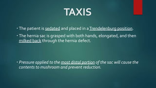 TAXIS
 The patient is sedated and placed in aTrendelenburg position.
 The hernia sac is grasped with both hands, elongated, and then
milked back through the hernia defect.
 Pressure applied to the most distal portion of the sac will cause the
contents to mushroom and prevent reduction.
 