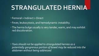 STRANGULATED HERNIA
 Femoral > Indirect > Direct
 Fever, leukocytosis, and hemodynamic instability.
 The hernia bulge usually is very tender, warm, and may exhibit
red discoloration.
 Taxis should not be applied to strangulated hernias as a
potentially gangrenous portion of bowel may be reduced into the
abdomen without being addressed
 