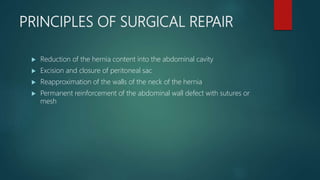 PRINCIPLES OF SURGICAL REPAIR
 Reduction of the hernia content into the abdominal cavity
 Excision and closure of peritoneal sac
 Reapproximation of the walls of the neck of the hernia
 Permanent reinforcement of the abdominal wall defect with sutures or
mesh
 