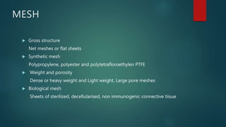 MESH
 Gross structure
Net meshes or flat sheets
 Synthetic mesh
Polypropylene, polyester and polytetrafloroethylen PTFE
 Weight and porosity
Dense or heavy weight and Light weight, Large pore meshes
 Biological mesh
Sheets of sterilized, decellularised, non immunogenic connective tiisue
 