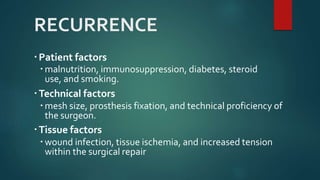 RECURRENCE
Patient factors
 malnutrition, immunosuppression, diabetes, steroid
use, and smoking.
Technical factors
 mesh size, prosthesis fixation, and technical proficiency of
the surgeon.
Tissue factors
 wound infection, tissue ischemia, and increased tension
within the surgical repair
 