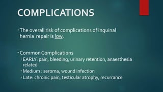 COMPLICATIONS
The overall risk of complications of inguinal
hernia repair is low.
CommonComplications
 EARLY: pain, bleeding, urinary retention, anaesthesia
related
 Medium : seroma, wound infection
 Late: chronic pain, testicular atrophy, recurrance
 