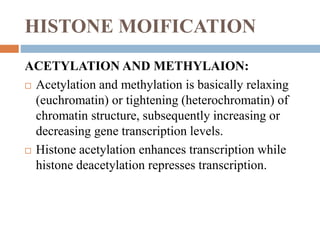 HISTONE MOIFICATION
ACETYLATION AND METHYLAION:
 Acetylation and methylation is basically relaxing
(euchromatin) or tightening (heterochromatin) of
chromatin structure, subsequently increasing or
decreasing gene transcription levels.
 Histone acetylation enhances transcription while
histone deacetylation represses transcription.
 