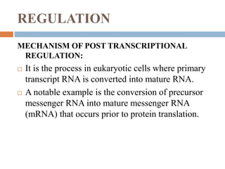 REGULATION
MECHANISM OF POST TRANSCRIPTIONAL
REGULATION:
 It is the process in eukaryotic cells where primary
transcript RNA is converted into mature RNA.
 A notable example is the conversion of precursor
messenger RNA into mature messenger RNA
(mRNA) that occurs prior to protein translation.
 