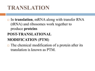 TRANSLATION
 In translation, mRNA along with transfer RNA
(tRNA) and ribosomes work together to
produce proteins
POST-TRANSLATIONAL
MODIFICATION (PTM)
 The chemical modification of a protein after its
translation is known as PTM.
 