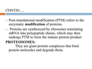 .CONTIN….
 Post-translational modification (PTM) refers to the
enzymatic modification of proteins.
 Proteins are synthesized by ribosomes translating
mRNA into polypeptide chains, which may then
undergo PTM to form the mature protein product
PROTEOSOMES:
They are giant protein complexes that bind
protein molecules and degrade them.
 