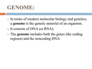 GENOME:
 In terms of modern molecular biology and genetics,
a genome is the genetic material of an organism.
 It consists of DNA (or RNA).
 The genome includes both the genes (the coding
regions) and the noncoding DNA.
 