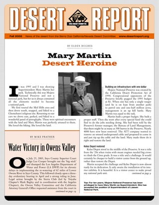 Fall 2005      News of the desert from the Sierra Club California/Nevada Desert Committee              www.desertreport.org



                                                        BY   ELDEN  HUGHES



                                    Mary Martin
                                   Desert Heroine



I
          t was 1995 and I was showing                                                     Building an infrastructure with one dollar
          Superintendent Mary Martin her                                                    Mojave National Preserve was created by
          park. Technically this was Mojave                                              the California Desert Protection Act of
          National Preserve and not a                                                    1994. Congressional opponents of the
national park, but for us it always contained                                            Preserve briefly pegged the 1995 budget
all the elements needed to become                                                        at $1. When one has only a single ranger
a national park.                                                                         (and he is on loan from another park)
   We first toured the Mid Hills area and                                                to patrol one and one-half million acres,
then drove south, stopped, and hiked to a                                                management is an up hill battle. Mary
Chemehuevi religious site. Returning to our                                              Martin was equal to the task.
cars we drove east, parked, and hiked to a                                                  Martin built a proper budget. She built a
wonderful panel of petroglyphs. These were spiritual encounters     proper staff. Then she went after every special fund she could
with the land and Mary Martin was perfectly attuned to them.        find to do the jobs needing doing. She had been told by the
She loved the hiking. She loved the land.                           Preserve’s former manager, the Bureau of Land Management,
                                                                    that there might be as many as 300 burros in the Preserve. Nearly
                                                                    4000 have now been removed. The ATT company wanted to
                                                                    remove an unused underground cable and proposed to come in
                    B Y   M I K E   P R A T  H  E  R                and just rip up the cable and the land. Mary made them do it
                                                                    right and restore the land.


Water Victory in Owens Valley                                       Kelso Depot restored
                                                                       Kelso Depot stood in the middle of the Preserve. It was a relic
                                                                    from the ‘20s when trains with steam engines needed big crews




O
                                                                    to climb the Cima grade. It was a relic and a challenge. It would
                n July 25, 2005, Inyo County Superior Court         certainly be cheaper to build a visitor center from the ground up,
                Judge Lee Cooper brought out the ‘big stick’        rather than restore the Depot.
                and thumped the Los Angeles Department of              Martin accepted the challenge and Kelso Depot is now almost
                Water and Power (LA DWP) for its chronic            ready for its dedication. It only awaits the installation of its inte-
delays in implementing the re-watering of 62 miles of Lower         rior exhibits. It is beautiful. It is a visitor center to make proud
Owens River in Inyo County. This followed closely upon a three-     any national park unit.                            continued on page 9
day evidentiary hearing in April and a strong ruling in June.
Legal action brought by the Sierra Club (led by Toiyabe
Chapter’s Mark Bagley and in coordination with the Angeles          Top: For ten years, Mojave National Preserve has been
Chapter), the Owens Valley Committee and the California             privileged to have Mary Martin as Superintendent. She has
                                                                    accepted the position of Superintendent of Lassen
Attorney General’s Office requested assistance from the court in
                                                                    National Park.
                                             continued on page 19
 