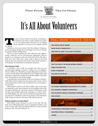 View From                                                  The Co-Chair

                                                            B Y E  L  D  E  N H  U  G  H  E  S




                          It’s All About Volunteers
T
              his issue of Desert Report f e a t u re the contributions
                                                    s
              of volunteers. Of course, in Desert Report even when                FAL L                   2 0 0 5                  I N          T H I S                I S S U E
              we are not talking about volunteers, we are talking
              about volunteers, or, at least, we are volunteers doing
                                                                                   MARY MARTIN: DESERT HEROINE ............................................................01
the talking.
   Volunteers write every article of the Desert Report. Volunteers                 WATER VICTORY IN OWENS VALLEY ..........................................................01
do the managing, editing, layout and design of every issue. We pay
the printer and the mailing house.                                                 VIEW FROM THE CHAIR: IT’S ALL ABOUT VOLUNTEERS ............................02
   T h e re are other organizations with volunteers and, perh a p s ,
mostly volunteers, but no environmental organization relies as
heavily on its volunteers on the scale of the Sierra Club. The Sierr a
Club does have staff—and a good staff at that—at the local
chapter, state and national levels, but the Sierra Club would be a
m e re shadow of itself without its dedicated volunteers.
                                                                                   FIRST TEN YEARS OF THE MOJAVE NATIONAL PRESERVE ........................03
Why volunteers matter
      I remember a time nearly two decades ago when we were                        HIKING THE DESERT TRAIL ........................................................................04
simultaneously fighting to protect 9 million acres of Californ i a                 DESERT STEWARDSHIP ............................................................................06
D e s e rt, 3,000 acres in Bonelli Los Angeles Regional County Park,
and .9-acre Hart Park in West Hollywood. It is unlikely that a paid                OWLS AND THE SALTON SEA ....................................................................08
staff driven organization would take on all three fights at the same
time. We did and we won all three fights.
      Craig Deutsche’s article speaks of the joys of being a volunteer,
while Marty Dickes speaks from the agency point of view and its
critical dependence on the work of volunteers to act as the agency’s
eyes and ears.
      Mike Prather’s article on the Owens Valley water victory does                THE STUDENT CONSERVATION ASSOCIATION IN THE CA DESERT ............10
not explicitly use the word volunteer, yet the excellent work of the
a t t o rneys (including the Attorney General of California) would                 BLM: PROMOTING COMMUNITY PARTICIPATION........................................12
not have been possible without the meticulous re c o rds of volun-
                                                                                   BLM: VOLUNTEERS CRUCIAL TO WILDERNESS PROGRAMS ......................13
teer Mark Bagley. Year after year he attended meeting after meet-
ing and wrote a detailed re c o rd of every promise and commitment                 NEWS UPDATES ........................................................................................14
made. These re c o rds were the basis of the effective lawsuit.

Seeking volunteers for Desert Report
   Desert Report needs volunteers to take on two jobs. My wife
Patty, who is Managing Editor, and I, as Assignment Editor, must
focus on other tasks. After the Spring 2006 issue, others must be
doing our jobs. We seek volunteers.                                                VOLUNTEERISM AT WIND WOLVES PRESERVE ..........................................16

                                                                                   VOLUNTEERS CRITICAL TO WILDERNESS ..................................................17

                                                                                   OUTINGS....................................................................................................20



                    {   2}                                  DESERT REPORT FALL 2005
 