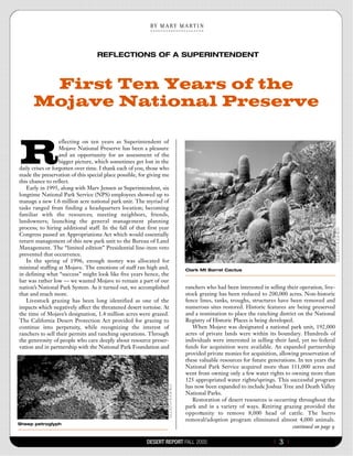 B Y   M A R Y   M A R T  I  N




                                  REFLECTIONS OF A SUPERINTENDENT



       First Ten Years of the
      Mojave National Preserve


R
                   eflecting on ten years as Superintendent of
                   Mojave National Preserve has been a pleasure
                   and an opportunity for an assessment of the
                   bigger picture, which sometimes get lost in the
daily crises or forgotten over time. I thank each of you, those who
made the preservation of this special place possible, for giving me
this chance to reflect.
   Early in 1995, along with Marv Jensen as Superintendent, six
longtime National Park Service (NPS) employees showed up to
manage a new 1.6 million acre national park unit. The myriad of
tasks ranged from finding a headquarters location; becoming
familiar with the resources; meeting neighbors, friends,
landowners; launching the general management planning
process; to hiring additional staff. In the fall of that first year
Congress passed an Appropriations Act which would essentially
return management of this new park unit to the Bureau of Land
Management. The “limited edition” Presidential line-item veto
prevented that occurrence.
   In the spring of 1996, enough money was allocated for
minimal staffing at Mojave. The emotions of staff ran high and,              Clark Mt Barrel Cactus
in defining what “success” might look like five years hence, the
bar was rather low — we wanted Mojave to remain a part of our
nation’s National Park System. As it turned out, we accomplished             ranchers who had been interested in selling their operation, live-
that and much more.                                                          stock grazing has been reduced to 200,000 acres. Non-historic
   Livestock grazing has been long identified as one of the                  fence lines, tanks, troughs, structures have been removed and
impacts which negatively affect the threatened desert tortoise. At           numerous sites restored. Historic features are being preserved
the time of Mojave’s designation, 1.4 million acres were grazed.             and a nomination to place the ranching district on the National
The California Desert Protection Act provided for grazing to                 Registry of Historic Places is being developed.
continue into perpetuity, while recognizing the interest of                      When Mojave was designated a national park unit, 192,000
ranchers to sell their permits and ranching operations. Through              acres of private lands were within its boundary. Hundreds of
the generosity of people who care deeply about resource preser-              individuals were interested in selling their land, yet no federal
vation and in partnership with the National Park Foundation and              funds for acquisition were available. An expanded partnership
                                                                             provided private monies for acquisition, allowing preservation of
                                                                             these valuable resources for future generations. In ten years the
                                                                             National Park Service acquired more than 111,000 acres and
                                                                             went from owning only a few water rights to owning more than
                                                                             125 appropriated water rights/springs. This successful program
                                                                             has now been expanded to include Joshua Tree and Death Valley
                                                                             National Parks.
                                                                                 Restoration of desert resources is occurring throughout the
                                                                             park and in a variety of ways. Retiring grazing provided the
                                                                             o p p o rtunity to remove 8,000 head of cattle. The burro
                                                                             removal/adoption program eliminated almost 4,000 animals.
Sheep petroglyph
                                                                                                                            continued on page 9

                                                        DESERT REPORT FALL 2005                                    {   3}
 