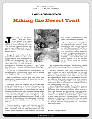 B Y   G E O R G E   H U X T A  B  L  E
                                                    C  O  M  M  E  N  T A  R Y   B Y   J U D Y   A N D E R S O N



                                                    A WEEK-LONG BACKPACK


               Hiking the Desert Trail




J
           oin George and his friends                                                                              travel day after day without breaking down.
           “Dusty,” “Cactus,” and “Seldom”                                                                         Human walkers seldom can do the same.
           as they backpack for a week in
           J a n u a ry along the Desert Trail, a                                                                      Our next day was another easy 15-mile
network of routes paralleling the Pacific                                                                          run along and over the low-lying Calumet
Crest Trail from Mexico to Canada. The                                                                             Mountains. We made camp on the north-
segments start at Highway 62 east of 29                                                                            east end of the mountains...”Dusty” had an
Palms, and end at the Kelso Dunes in Mojave                                                                        idea to continue a solo night hike on to the
National Pre s e rv e .                                                                                            cache vehicle near Chambless. That would
                                                                                                                   be another 12 miles beyond the 15 miles we
   George: It rained hard into the late                                                                            had already hiked that day! He had a small
afternoon east of Barstow as I drove to the                                                                        headlamp, a full stomach and some
meeting and drop point at Chambless (on                                                                            guidance from the North Star. The wind
old Hwy. 66)... an abandoned 1940s style                                                                           was now blowing strong and continued
auto court complete with neatly laid out old                                                                       all night.
cabins. The scene was right out of the
Twilight Zone or the Invaders, not some place I’d stay if I were                          The writer doesn’t tell us if there was a moon. We hope so. Hiking at
alone. We enjoyed a hot meal amid light rain and distant light-                        night by starlight sounds like a good plan for running into ch o l l a .
ening flashes.
   The next day we awoke to unsettled, blowing weather but                                 We awoke to continued winds... Dusty walked part way out to
with a forecast for clearing over the coming days. We set up a                         meet us and we were glad to see he had made it in one piece.
cache along Route 66 just west of Chambless.                                           After stocking up we continued our hike toward the Marble
                                                                                       Mountains, segment J of the Desert Trail. ...(T)he route now
    Judy: Like establishing a food cache in the Sierra Nevada, water                   worked across alluvial fan debris in a repetitious series of cobbled
and food caches are common in the desert. Be sure you check with agen-                 ups and downs. Barrel cactus was nestled in the rocks, some more
cies on rules for them.                                                                than 4 feet high, with bright reddish-orange coloring in their
                                                                                       centers. Late afternoon we found a small flat wash to throw out
   We drove to Hwy 62 and got a good start at 10:15 a.m. with                          our sleeping bags and call it a day.
strong, cold headwinds out of the north. This section of the                               Sunrise delighted us with a light show of yellow, white, and
Desert Trail is a real joy to hike, with easy terrain and only 1730                    purple hues cast down like alternating searchlights on the distant
feet of elevation gain over the 38 miles to Chambless. Many of                         mountains. As the sun rose and the clouds shifted, the shafts of
the washes had plants in full yellow bloom and abundant smoke                          light would illuminate first one mountain range, then another
trees.... We made camp at about 5:00 p.m. in a wash in the                             and another in varying colors. We got underway by 8:00 a.m. and
Calumet Mountains, roughly 11 miles from Highway 62. By                                continued across the alluvial fan toward the old jeep road noted
dinner time, the wind had completely died down and the air was                         in Steve Tabor’s guidebook. We shortly found it, taking full
totally calm. We finished dinner with headlamps and watched the                        advantage of the improved terrain and direction, now leading
stars overhead to the south, but dark clouds still covered the                         directly into the Marble Mountains. At the mouth of the canyon
north sky.                                                                             is a small, old abandoned mining operation with a battered care-
                                                                                       taker’s trailer nearby.
   This portion of the desert is probably totally void of man-made light,
except what you bring with you. The stars pop out in impossibly bright
arrays. Settlements, unless they were along railroad lines, were
frequently situated 20 miles apart. 20 miles is a distance most horses can            Top: Descending a water fall



                     {   4}                                     DESERT REPORT FALL 2005
 