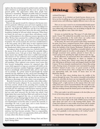 explore; they have joined groups for potluck meals; and they have
taken volunteers to pictograph sites that were not open to the
general public. The appreciation which these people have
                                                                           Hiking
expressed is astonishing. Managers of public lands are certainly
underpaid and are not sufficiently appreciated. Perhaps the                continued from page 5
efforts and concern of volunteers are a kind of validation for their       strewn terrain. As we climbed, our hands became almost as use-
efforts, but the welcome which they have given to volunteers is            ful as our feet in pulling up, over and around large rock slabs and
very gratifying.                                                           around cactus, each following a slightly different route to the top.
  There are also special rewards for volunteers who become stew-
ards for particular wilderness areas and return regularly to mon-              There are two ways to travel in an environmentally friendly manner
itor them. I have personally adopted two areas in the Ridgecrest           in the desert. In a well-used area, one should stick to existing trails. In an
field area: the Bright Star Wilderness and the Coso Mountains              area without trails, avoid creating a new one by hiking in single file. Our
Wilderness. On solo trips I have driven the dirt roads outside the         climbers, using different routes, reduce their impact.
boundaries looking for off-road vehicle intrusions. When these
are found, the next step is to report them, with photos, coordi-              At noon, we reached the top. The steep 1.25-mile climb took
nates, and descriptions to the wilderness resource specialist in the       nearly 3 hours! We relished the incredible views from the 6000-
office. We have been associated for a sufficient length of time that       foot crest, particularly to the south where our earlier route
I am trusted with maps, signs, and tools to re t u rn and mark these       through the Calumet Mountains was plainly visible.
boundaries. On several occasions she and I have installed barriers            At this point, the stress and exertion made Dusty fearful that
at the entry points, and at other times we have organized service          his pains were from a reopened fracture from a skiing accident
outings with the Sierra Club or the Desert Survivors to disguise           years earlier. My mind raced, wondering how could we assist him
the unauthorized vehicle routes and to photograph the results.             down the backside of the Granite Mountains? Would one of us
    R e t u rning to these wilderness areas over a period of years I see   need to go ahead for help? Painkillers eventually kicked in, and
the success of the eff o rts and am frustrated by inevitable failure s     although still in pain, he was able to make progress. We crunched
that sometimes occur. I also get to know these places as well as           through occasional snow patches, pleased to know that we
nearly anyone does, whether local citizen or public land manager.          weren’t going to be spending the night anywhere near the top.
The interiors of “my” wilderness areas include petroglyph sites,              By late afternoon, we arrived just above the confluence of Bull
old corrals, springs, wild horses, rocky canyons, Joshua tree flats,       Canyon. After some deliberation on where to continue to
mine shafts, stamp mills, and old cabins, some derelict and some           descend, we choose Steve Tabor’s route down the right (east)
still standing. I have explored cross-country travel routes that           side, following an old burrow trail, and dropped cleanly into Bull
later became backpacking ventures for organized trips. Old                 Canyon. We were instantly transformed into a Sierra-like setting
routes which appeared on maps are sometimes still visible on the           with a flowing stream of mountain water surrounded by granite
ground and sometimes vanished. Exploring a mapped road I once              boulders! Instead of pine trees, we gazed around at cholla,
found an astonishingly well-maintained cabin, and at a later date I        creosote and barrel cactus, what a strange feel to the place! It
met its caretaker. As a private citizen he had brought the needed          was approaching dark, and nearly 10 hours since we left
materials into the wilderness on foot, and he had camouflaged the          Budweiser Spring.
approach which I had attempted to follow. With even more effort he            I tried out water shoes sloshing down the middle of the
had rolled rocks onto a mile of the road that had once led into the        canyon through the water. The canyon is beautiful with polished
wilderness to discourage motor entry where it was not permitted.           gray rock...twin falls; the lower one was impassible and we had to
    Recently I returned to the site of another cabin within wilder-        backtrack and detour around them. Our last challenge was the
ness which had nearly collapsed. To my amazement, this cabin               “plunge pool”, a tight narrows in the canyon where the water
had been entirely rebuilt in the preceding three months, the               rushes down into a pool of scoured bedrock. We were able to nav-
barricaded approach road had been opened, tire tracks led back-            igate down these narrows alternating down the middle and sides
and-forth into the wilderness, trash had been removed, and fur-            and then working around the bottom pool in waist deep water.
niture had been supplied. The signs which once closed the route
had not only been removed, but the holes into which I had                      When water makes it out of the mountains to the desert floor, you can
helped plant their posts had been filled and could not be found.           be sure of interesting canyons upstream.
The appearances suggested that one, or several, persons had
constructed a private hunting lodge for their own use. Ultimately               We were now at the end of our seventh day on the trail and
my report was confirmed by a BLM patrol ranger, and there are              could see the end in sight as the walls of Bull Canyon receded to
now detailed plans to level the cabin, to remove the materials, to         open desert and views out to the looming Kelso Dunes. The
camouflage the road, to post signs, and to create barriers to              s t ream had reduced to a mere trickle of its former self. In another
prevent future motorized intrusions.                                       few miles, as the sun was setting, we reached our shuttle vehicle.
    These have become my places. They are truly wilderness, as
Congress intended at the time of their creation. Anyone is                    Like any other extended adventure, our hikers made good use of the
welcome, but I have become caretaker. There is a responsibility            drive time to gradually re-orient themselves to the “civilized” world.
and a reward in this, and it is an opportunity which can be offered
to many others who choose to accept.                                       George “Grubstake” Huxtable enjoys hiking in the desert.

Craig Deutsche is the Desert Committee Outings Chair and Desert
Report Outings Editor


                                                             DESERT REPORT FALL 2005                                    {   7}
 