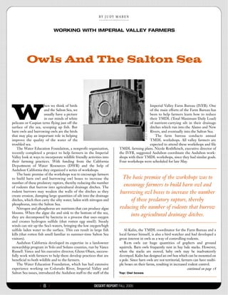 BY  JUDY  MABEN


                             WORKING WITH IMPERIAL VALLEY FARMERS




          Owls And The Salton Sea




W
                       hen we think of birds                                              Imperial Valley Farm Bureau (IVFB). One
                       and the Salton Sea, we                                             of the main efforts of the Farm Bureau has
                       usually have a picture                                             been to help farmers learn how to reduce
                       in our minds of white                                              their TMDL (Total Maximum Daily Load)
pelicans or Caspian terns flying just off the                                             of nutrient-carrying silt in their drainage
surface of the sea, scooping up fish. But                                                 ditches which run into the Alamo and New
barn owls and burrowing owls are the birds                                                Rivers, and eventually into the Salton Sea.
that may play an important role in helping                                                    The farm bureau conducts annual
improve the quality of the water of the                                                   TMDL workshops. All valley farmers are
troubled sea.                                                                             expected to attend these workshops and file
    The Water Education Foundation, a nonprofit organization,          TMDL farming plans. Nicole Rothfleisch, executive director of
recently completed a project to help farmers in the Imperial           the IVFB, suggested Audubon coordinate the Audubon work-
Valley look at ways to incorporate wildlife friendly activities into   shops with their TMDL workshops, since they had similar goals.
their farming practices. With funding from the California              Four workshops were scheduled for late May.
D e p a rtment of Water Resources (DWR) and the help of
Audubon California they organized a series of workshops.
    The basic premise of the workshops was to encourage farmers
to build barn owl and burrowing owl boxes to increase the                The basic premise of the workshops was to
number of these predatory raptors, thereby reducing the number
of rodents that burrow into agricultural drainage ditches. The
                                                                          encourage farmers to build barn owl and
rodent burrows may weaken the walls of the ditches as they              burrowing owl boxes to increase the number
create erosion, dumping large quantities of silt into the drainage
ditches, which then carry the silty water, laden with nitrogen and           of these predatory raptors, thereby
phosphorus, into the Salton Sea.
    Nitrogen and phosphorus are nutrients that can produce algae        reducing the number of rodents that burrow
blooms. When the algae die and sink to the bottom of the sea,
they are decomposed by bacteria in a process that uses oxygen
                                                                             into agricultural drainage ditches.
and creates hydrogen sulfide (that rotten egg smell). Steady
winds can stir up the Sea’s waters, bringing the low oxygen/high
sulfide laden water to the surface. This can result in large fish          Al Kalin, the TMDL coordinator for the Farm Bureau and a
kills (that rotten fish smell familiar to summer-time Salton Sea       local farmer himself, is also a bird watcher and had developed a
visitors).                                                             great interest in owls as a way of controlling rodents.
    Audubon California developed its expertise in a landowner              B a rn owls eat huge quantities of gophers and ground
stewardship program in Yolo and Solano counties, run by Vance          squirrels. Barn owls frequently nest in hay bale stacks. However,
Russell. Vance and his executive director, Glenn Olsen, success-       when the stacks are moved, baby owls may be inadvertently
fully work with farmers to help them develop practices that are        d e s t royed. Kalin has designed an owl box which can be mounted on
beneficial to both wildlife and to the farmers.                        a pole. Since barn owls are not territorial, farmers can have multi-
    The Water Education Foundation, which has had extensive            ple boxes on their farms, resulting in increased rodent control.
experience working on Colorado River, Imperial Valley and                                                                continued on page 18
Salton Sea issues, introduced the Audubon staff to the staff of the    Top: Owl boxes



                   {   8}                                DESERT REPORT FALL 2005
 