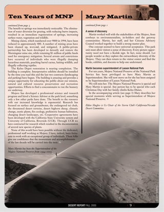 Ten Years of MNP                                                      Mary Martin
continued from page 3                                                 continued from page 1
The benefit to springs was immediately noticeable. The elimina-
tion of water diversion for grazing, with reducing burro impacts,     A sense of discovery
resulted in an immediate regeneration of springs, increasing             Martin worked well with the stakeholders of the Mojave, from
surface water, vegetation and wildlife.                               cowboys to environmentalists, in-holders and the gateway
    Mining claims, which numbered over 9000 in 1994, have been        communities. Martin, her staff, and her Citizens Advisory
reduced to approximately 400. A number of mining areas have           Council worked together to build a strong master plan.
been cleaned up, re s t o red, and mitigated. A public-private           One concept seemed to have universal acceptance. This park
partnership has been developed to detoxify and restore the            unit must allow visitors a sense of discovery. Every picture oppor-
Morningstar mine site, while returning $1 million of public funds     tunity need not have a Kodak sign. In fact, none should. Let
used for emergency mitigation. Several arrests and convictions        people wonder as they explore the extraordinary diversity of the
have occurred of individuals who were illegally dumping               Mojave. They can then return to the visitor center and find the
hazardous materials, poaching barrel cactus, baiting wildlife, and    books, exhibits, and docents to help one understand.
illegally collecting reptiles.
    The Kelso Depot restoration is nearing completion. The            Martin becomes superintendent of Lassen National Park
building is complete. Interpretative exhibits should be installed        For ten years, Mojave National Preserve of the National Park
by the time you read this and the last two contracts (landscaping     Service has been privileged to have Mary Martin as
and parking) have begun. The building is amazing and provides a       Superintendent. She will now move on for she has been assigned
unique opportunity for educating the public about our mission,        to be Superintendent of Lassen National Park.
natural and cultural resource preservation and recreation                We will miss her. The Mojave National Preserve is special and
opportunities. Efforts to find a concessionaire to run the beanery    Mary Martin is special. Any person has to be special who each
are underway.                                                         Christmas Day with her family climbs Kelso Dunes.
    Mojave has developed a professional science and research             In the accompanying article (see page 3) Mary describes her
program and hired a Science Advisor at the park level, something      special moments while serving as Superintendent of Mojave
only a few other parks have done. The benefit to the resource         National Preserve.
with our increased knowledge is exponential. Research has
focused on surface and groundwater, the endangered tui chub,          Elden Hughes is Co Chair of the Sierra Club’s California/Nevada
the threatened desert tortoise, desert bighorn sheep, climatic        Desert Committee.
change, exotic plants, fire ecology, prehistoric human habitation,
changing desert landscapes, etc. Cooperative agreements have
been developed with the California State University system and
University of California, Riverside (UCR). Through UCR we
have contracted for research which resulted in the documentation
of several new species of plants.
    None of this would have been possible without the dedicated,
professional staff working at Mojave. I have, indeed, been fortu-
nate to work with an exceptional group of individuals. These folks
give me confidence that the momentum and accomplishments
of the last decade will be carried into the next.

Mary Martin has been the Superintendent of the
Mojave National Preserve from 1994-2005.




                                                        DESERT REPORT FALL 2005                              {   9}
 